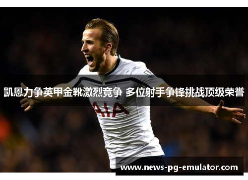 凯恩力争英甲金靴激烈竞争 多位射手争锋挑战顶级荣誉 凯恩力争英甲金靴激烈竞争 多位射手争锋挑战顶级荣誉