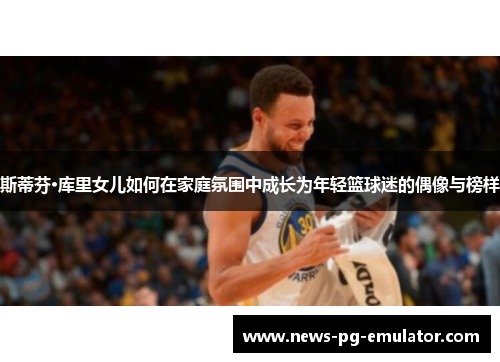 斯蒂芬·库里女儿如何在家庭氛围中成长为年轻篮球迷的偶像与榜样