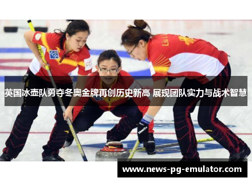 英国冰壶队勇夺冬奥金牌再创历史新高 展现团队实力与战术智慧