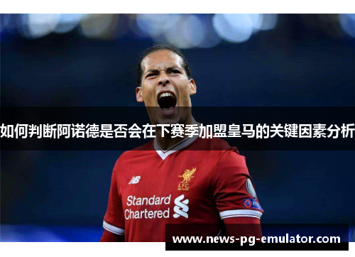 如何判断阿诺德是否会在下赛季加盟皇马的关键因素分析 如何判断阿诺德是否会在下赛季加盟皇马的关键因素分析