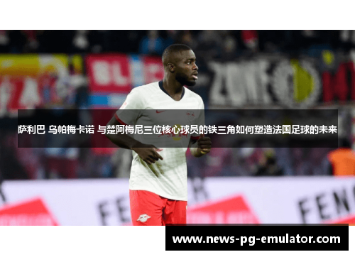 萨利巴 乌帕梅卡诺 与楚阿梅尼三位核心球员的铁三角如何塑造法国足球的未来 萨利巴 乌帕梅卡诺 与楚阿梅尼三位核心球员的铁三角如何塑造法国足球的未来