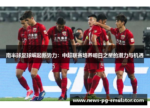 南半球足球崛起新势力:中超联赛培养明日之星的潜力与机遇 南半球足球崛起新势力:中超联赛培养明日之星的潜力与机遇