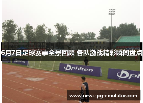 6月7日足球赛事全景回顾 各队激战精彩瞬间盘点 6月7日足球赛事全景回顾 各队激战精彩瞬间盘点