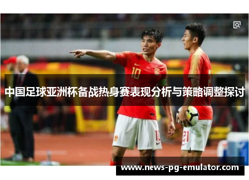 中国足球亚洲杯备战热身赛表现分析与策略调整探讨 中国足球亚洲杯备战热身赛表现分析与策略调整探讨