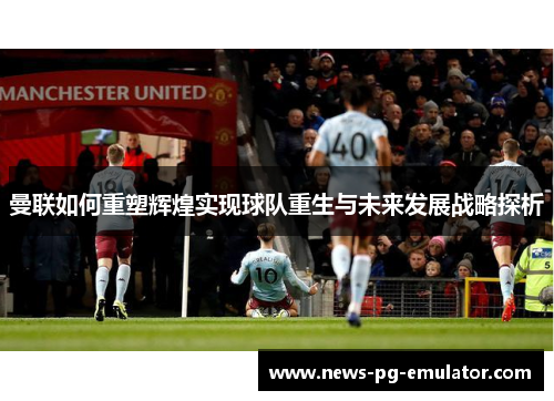 曼联如何重塑辉煌实现球队重生与未来发展战略探析