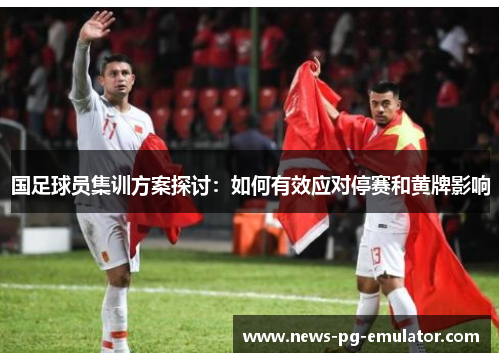 国足球员集训方案探讨:如何有效应对停赛和黄牌影响 国足球员集训方案探讨:如何有效应对停赛和黄牌影响