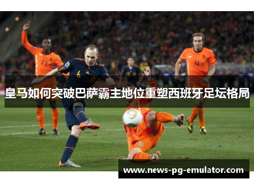 皇马如何突破巴萨霸主地位重塑西班牙足坛格局 皇马如何突破巴萨霸主地位重塑西班牙足坛格局
