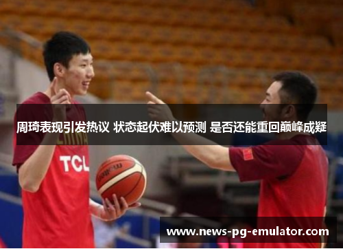 周琦表现引发热议 状态起伏难以预测 是否还能重回巅峰成疑 周琦表现引发热议 状态起伏难以预测 是否还能重回巅峰成疑