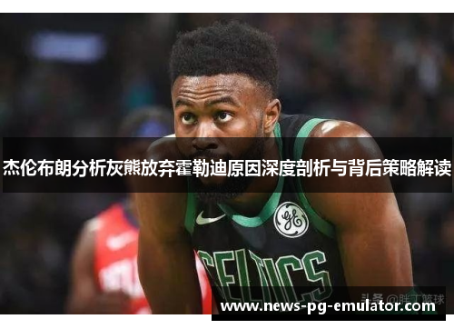 杰伦布朗分析灰熊放弃霍勒迪原因深度剖析与背后策略解读