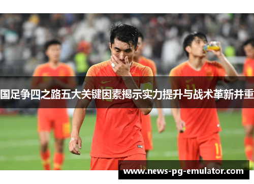 国足争四之路五大关键因素揭示实力提升与战术革新并重