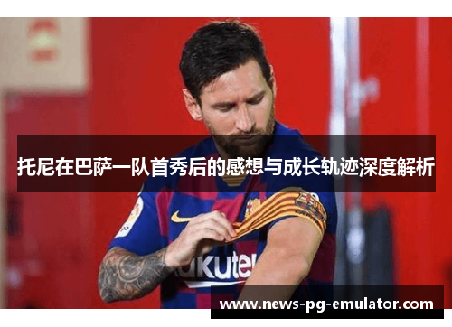 托尼在巴萨一队首秀后的感想与成长轨迹深度解析