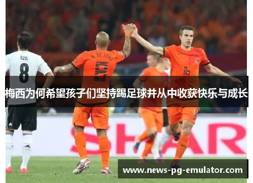 梅西为何希望孩子们坚持踢足球并从中收获快乐与成长 梅西为何希望孩子们坚持踢足球并从中收获快乐与成长