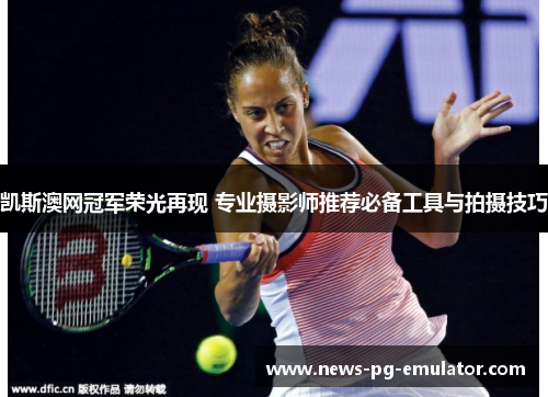 凯斯澳网冠军荣光再现 专业摄影师推荐必备工具与拍摄技巧 凯斯澳网冠军荣光再现 专业摄影师推荐必备工具与拍摄技巧