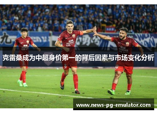 克雷桑成为中超身价第一的背后因素与市场变化分析