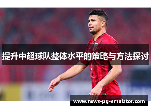 提升中超球队整体水平的策略与方法探讨 提升中超球队整体水平的策略与方法探讨