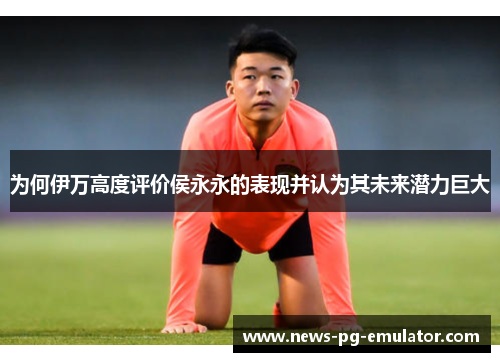 为何伊万高度评价侯永永的表现并认为其未来潜力巨大