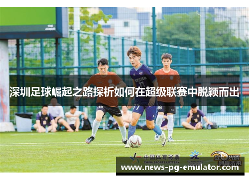 深圳足球崛起之路探析如何在超级联赛中脱颖而出