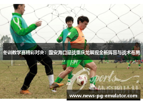 冬训教学赛精彩对决:国安海口迎战重庆龙展现全新阵容与战术布局 冬训教学赛精彩对决:国安海口迎战重庆龙展现全新阵容与战术布局