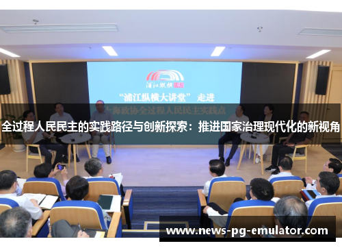 全过程人民民主的实践路径与创新探索:推进国家治理现代化的新视角 全过程人民民主的实践路径与创新探索:推进国家治理现代化的新视角