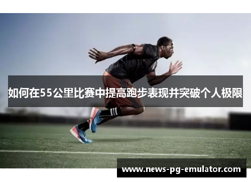 如何在55公里比赛中提高跑步表现并突破个人极限