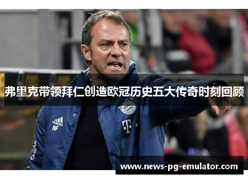 弗里克带领拜仁创造欧冠历史五大传奇时刻回顾