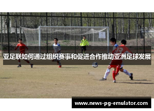 亚足联如何通过组织赛事和促进合作推动亚洲足球发展