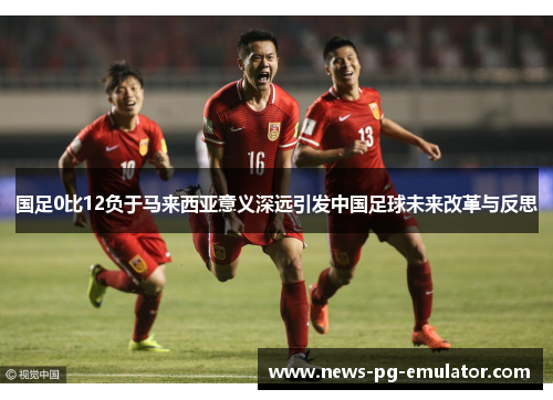 国足0比12负于马来西亚意义深远引发中国足球未来改革与反思