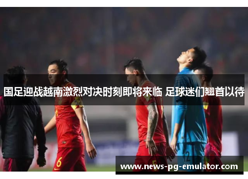 国足迎战越南激烈对决时刻即将来临 足球迷们翘首以待 国足迎战越南激烈对决时刻即将来临 足球迷们翘首以待
