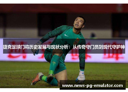 捷克足球门将历史发展与现状分析：从传奇守门员到现代守护神