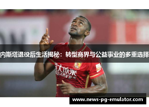 内斯塔退役后生活揭秘:转型商界与公益事业的多重选择 内斯塔退役后生活揭秘:转型商界与公益事业的多重选择