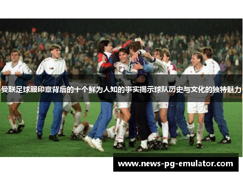 曼联足球服印章背后的十个鲜为人知的事实揭示球队历史与文化的独特魅力