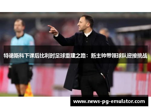 特德斯科下课后比利时足球重建之路:新主帅带领球队迎接挑战 特德斯科下课后比利时足球重建之路:新主帅带领球队迎接挑战