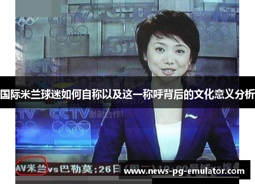国际米兰球迷如何自称以及这一称呼背后的文化意义分析 国际米兰球迷如何自称以及这一称呼背后的文化意义分析