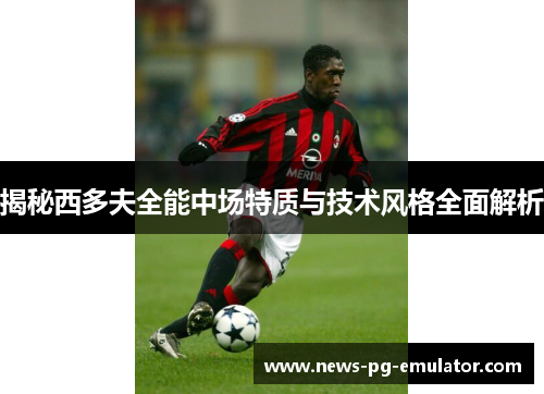揭秘西多夫全能中场特质与技术风格全面解析 揭秘西多夫全能中场特质与技术风格全面解析