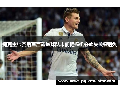 捷克主帅赛后直言遗憾球队未能把握机会痛失关键胜利