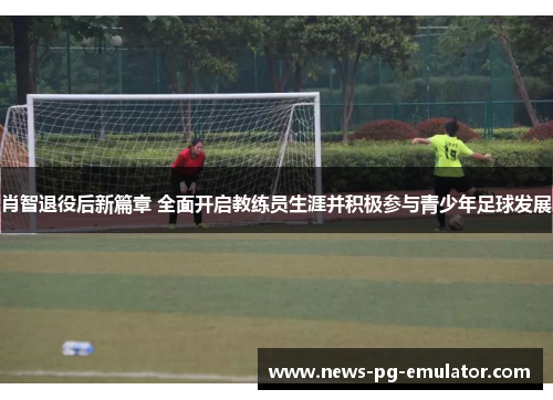 肖智退役后新篇章 全面开启教练员生涯并积极参与青少年足球发展