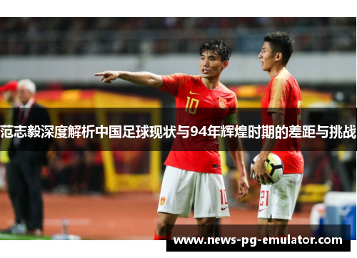 范志毅深度解析中国足球现状与94年辉煌时期的差距与挑战