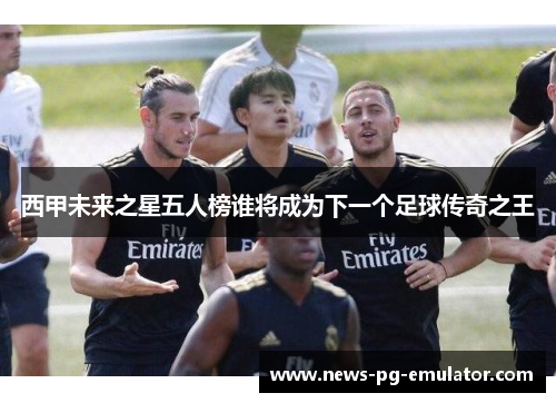 西甲未来之星五人榜谁将成为下一个足球传奇之王