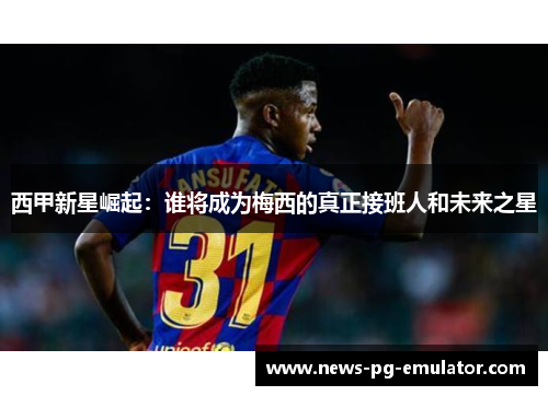 西甲新星崛起：谁将成为梅西的真正接班人和未来之星