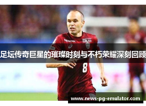 足坛传奇巨星的璀璨时刻与不朽荣耀深刻回顾