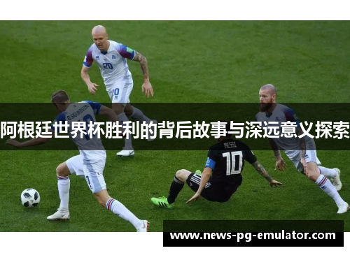 阿根廷世界杯胜利的背后故事与深远意义探索