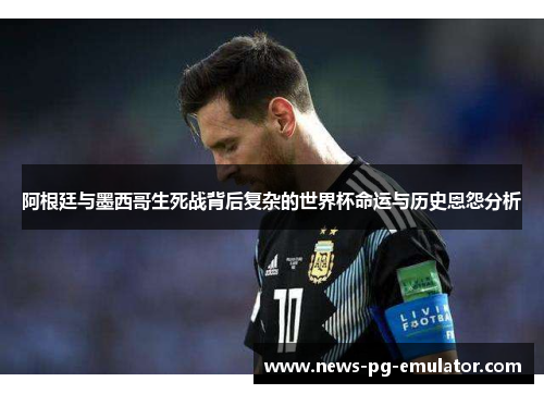 阿根廷与墨西哥生死战背后复杂的世界杯命运与历史恩怨分析 阿根廷与墨西哥生死战背后复杂的世界杯命运与历史恩怨分析