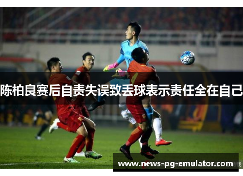 陈柏良赛后自责失误致丢球表示责任全在自己 陈柏良赛后自责失误致丢球表示责任全在自己