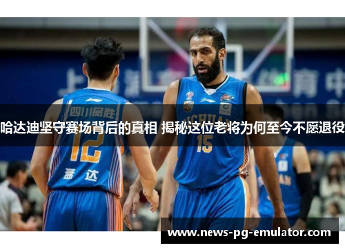 哈达迪坚守赛场背后的真相 揭秘这位老将为何至今不愿退役