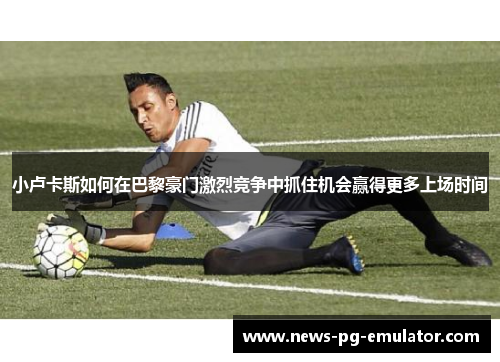 小卢卡斯如何在巴黎豪门激烈竞争中抓住机会赢得更多上场时间