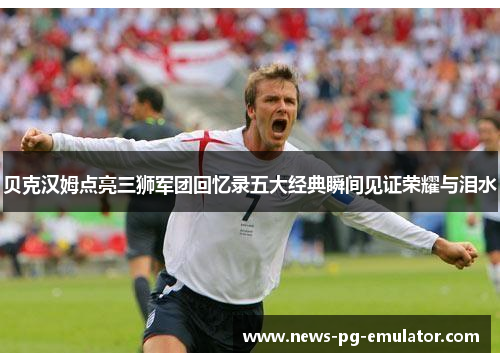 贝克汉姆点亮三狮军团回忆录五大经典瞬间见证荣耀与泪水 贝克汉姆点亮三狮军团回忆录五大经典瞬间见证荣耀与泪水