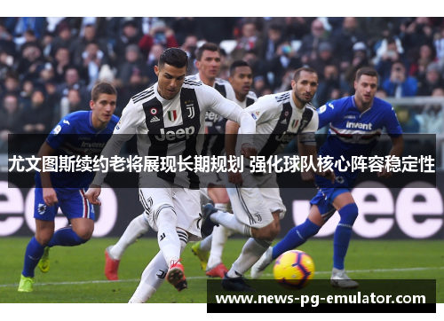 尤文图斯续约老将展现长期规划 强化球队核心阵容稳定性