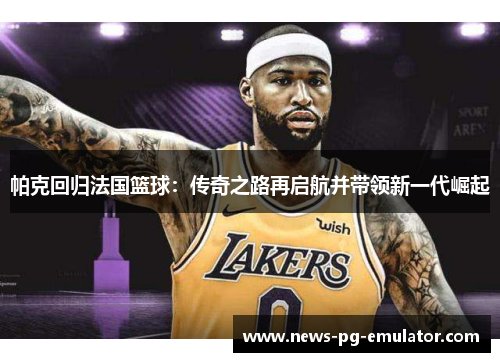 帕克回归法国篮球:传奇之路再启航并带领新一代崛起 帕克回归法国篮球:传奇之路再启航并带领新一代崛起