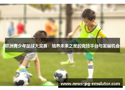 欧洲青少年足球大奖赛：培养未来之星的竞技平台与发展机会