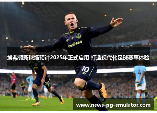 埃弗顿新球场预计2025年正式启用 打造现代化足球赛事体验